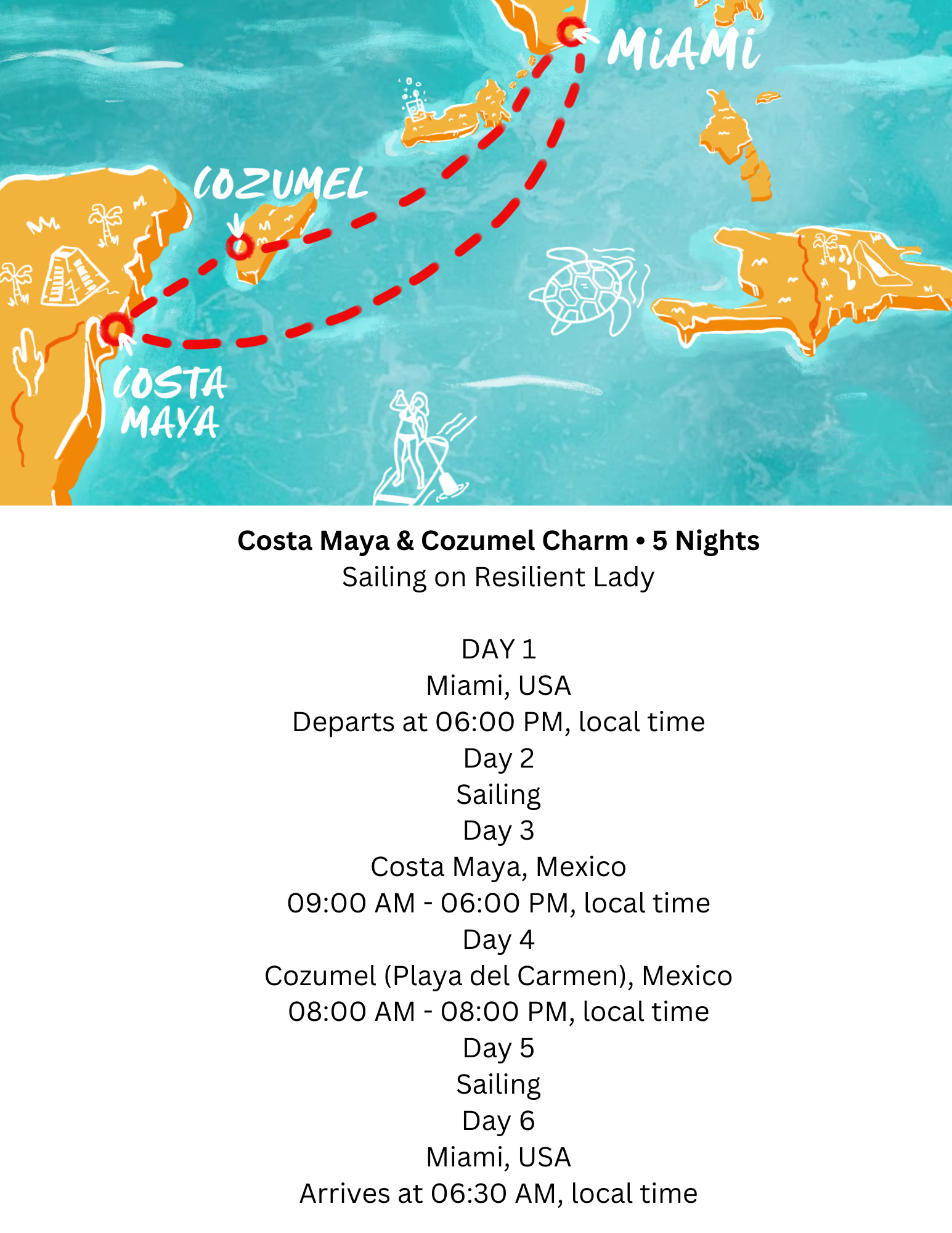 Costa Maya & Cozumel Charm • 5 Nights Sailing on Resilient Lady DAY PORT 1 ItineraryListIcon-img Miami, USA Departs at 0600 PM, local time 📣 All aboard 2 hrs before departure 2 ItineraryListIcon-